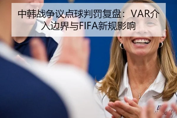 中韩战争议点球判罚复盘：VAR介入边界与FIFA新规影响